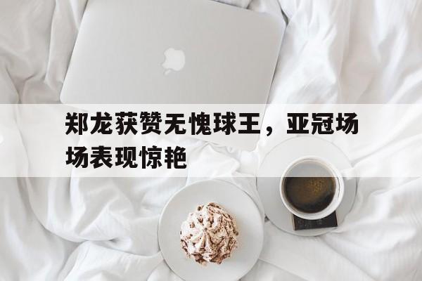 郑龙获赞无愧球王，亚冠场场表现惊艳