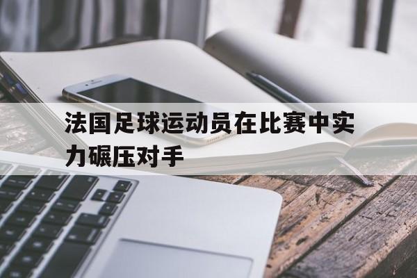 法国足球运动员在比赛中实力碾压对手
