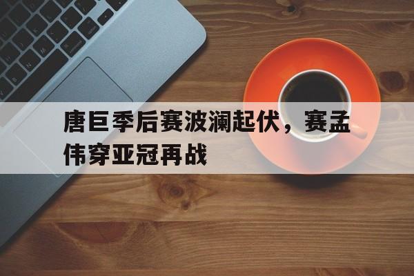唐巨季后赛波澜起伏，赛孟伟穿亚冠再战
