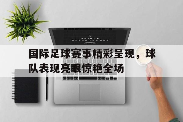 国际足球赛事精彩呈现，球队表现亮眼惊艳全场